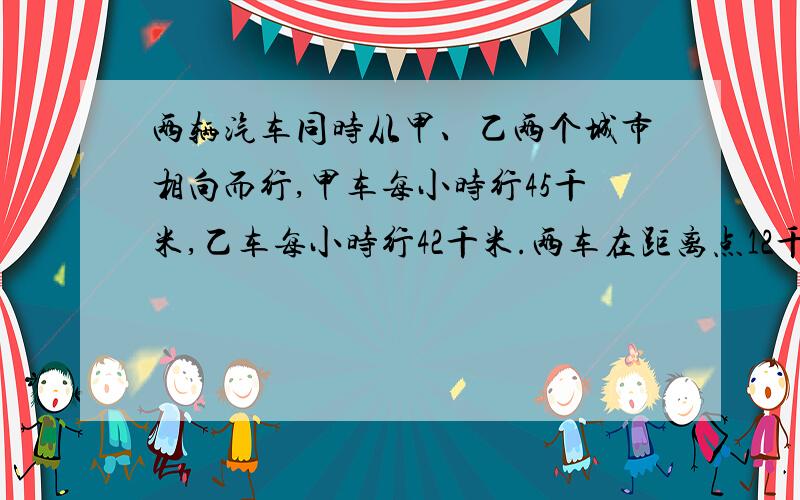 两辆汽车同时从甲、乙两个城市相向而行,甲车每小时行45千米,乙车每小时行42千米.两车在距离点12千米处相遇.两车同时开出后经过多少小时相遇?两辆汽车同时从甲、乙两个城市相向而行,甲