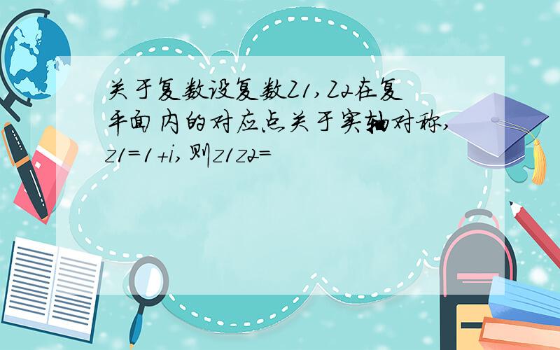 关于复数设复数Z1,Z2在复平面内的对应点关于实轴对称,z1=1+i,则z1z2=