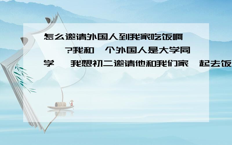 怎么邀请外国人到我家吃饭啊```?我和一个外国人是大学同学` 我想初二邀请他和我们家一起去饭店吃饭/我该怎么和他说啊```?谢谢大哥大姐了``````````