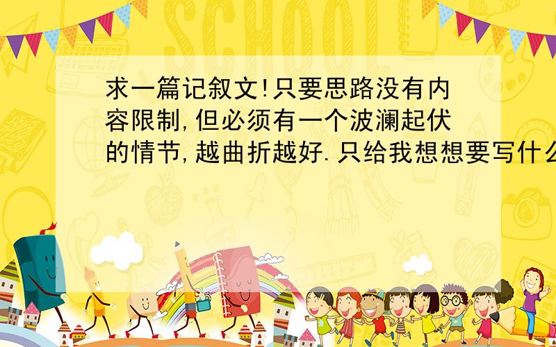 求一篇记叙文!只要思路没有内容限制,但必须有一个波澜起伏的情节,越曲折越好.只给我想想要写什么内容,给我点思路就OK了