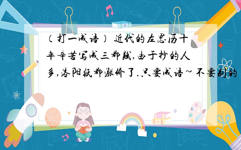 （打一成语） 近代的左思历十年辛苦写成三都赋,由于抄的人多,洛阳纸都涨价了.只要成语~不要别的