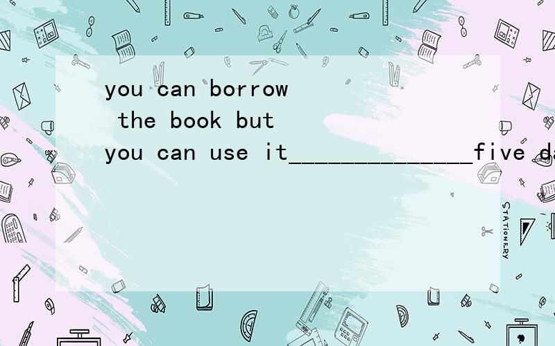 you can borrow the book but you can use it______________five days填三个单词