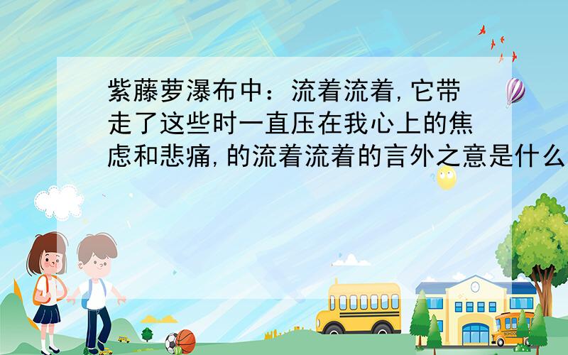 紫藤萝瀑布中：流着流着,它带走了这些时一直压在我心上的焦虑和悲痛,的流着流着的言外之意是什么.