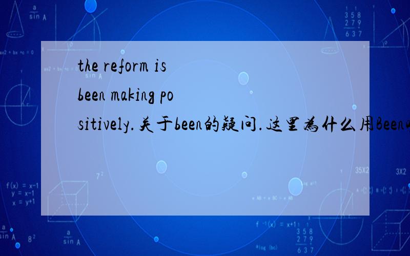 the reform is been making positively.关于been的疑问.这里为什么用Been呢?可不可以改为being making?piposhajianqiu 怎么不详解呢？