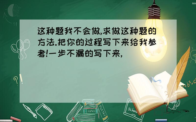 这种题我不会做,求做这种题的方法.把你的过程写下来给我参考!一步不漏的写下来,