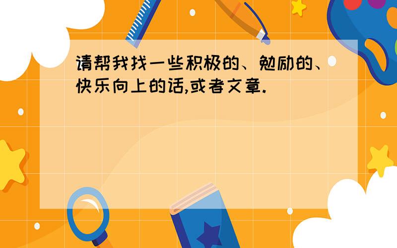 请帮我找一些积极的、勉励的、快乐向上的话,或者文章.