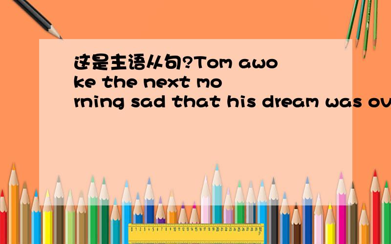 这是主语从句?Tom awoke the next morning sad that his dream was over.Tom awoke the next morning sad that his dream was over.这是主语从句吗?这句句子意思是懂的,就是看不懂这算什么结构?总觉得在sad之前应该有个and