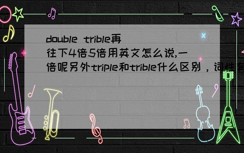 double trible再往下4倍5倍用英文怎么说,一倍呢另外triple和trible什么区别，词性有什么区别 ,最多英文中这个词到多少。escargot2009 说得对，再往下说 如果说不完这种词构词有什么规则吗，比如