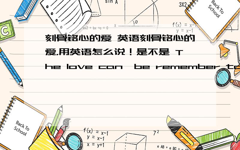 刻骨铭心的爱 英语刻骨铭心的爱，用英语怎么说！是不是 The love can  be remember to the end of my life!!还是 The love  can  never forget !这两个都对吗？？