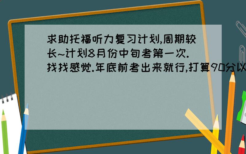 求助托福听力复习计划,周期较长~计划8月份中旬考第一次.找找感觉.年底前考出来就行,打算90分以上.但是我听力奇差.四六级听力分数特低- 词汇量没统计过,买了本词以类记差不多80%都认识,