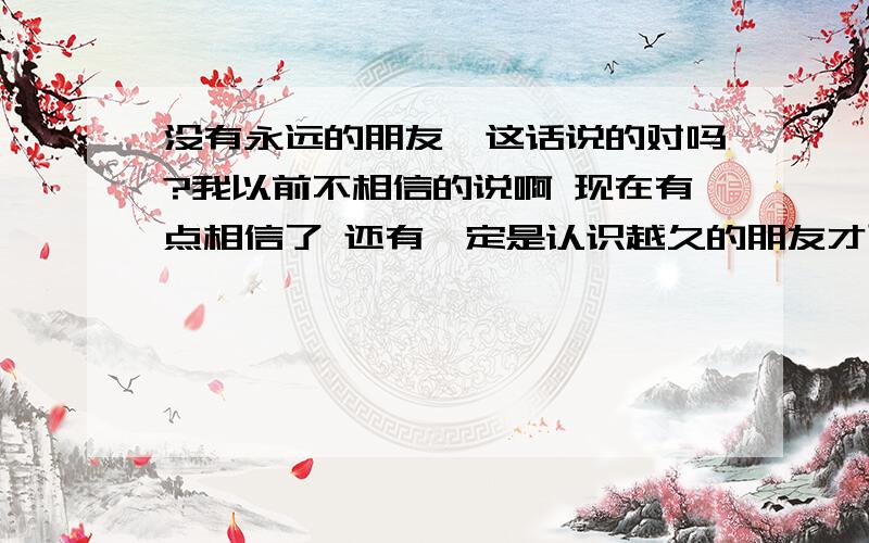 没有永远的朋友,这话说的对吗?我以前不相信的说啊 现在有点相信了 还有一定是认识越久的朋友才可信?