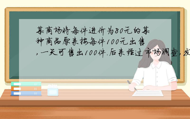 某商场将每件进价为80元的某种商品原来按每件100元出售,一天可售出100件．后来经过市场调查,发现这种商品单价每降低1元,其销量可增加10件．（1）求商场经营该商品原来一天可获利润多少