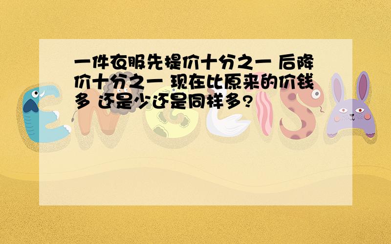 一件衣服先提价十分之一 后降价十分之一 现在比原来的价钱多 还是少还是同样多?