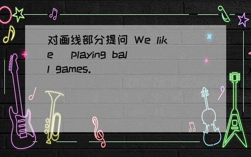 对画线部分提问 We like (playing ball games.) _____ ______ you like ______?