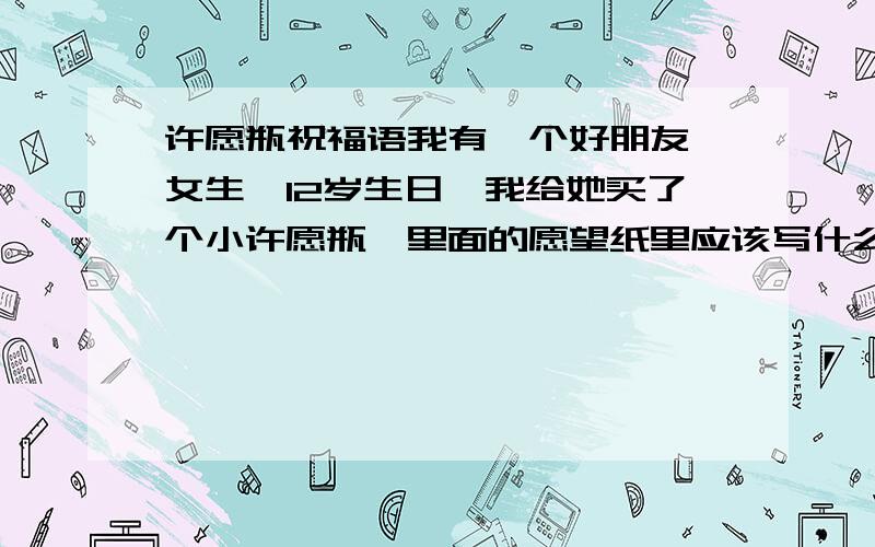 许愿瓶祝福语我有一个好朋友,女生,12岁生日,我给她买了个小许愿瓶,里面的愿望纸里应该写什么?尽量诗情画意一些,字数少一些最好!