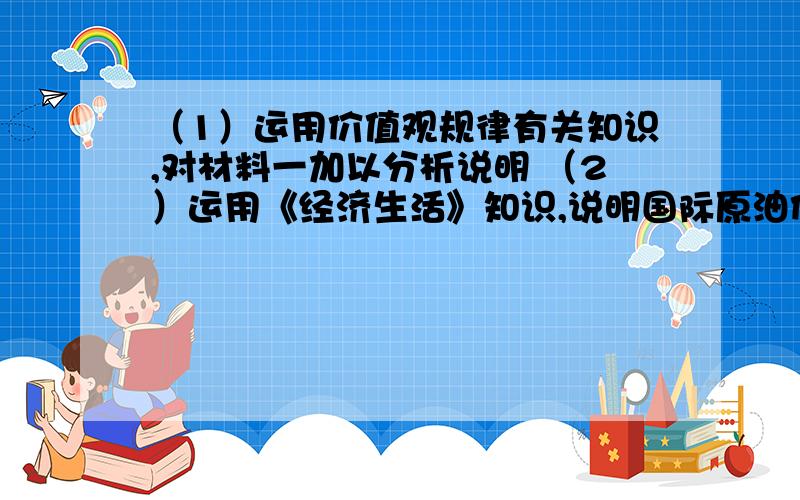 （1）运用价值观规律有关知识,对材料一加以分析说明 （2）运用《经济生活》知识,说明国际原油价格上涨（1）运用价值观规律有关知识,对材料一加以分析说明（2）运用《经济生活》知识,