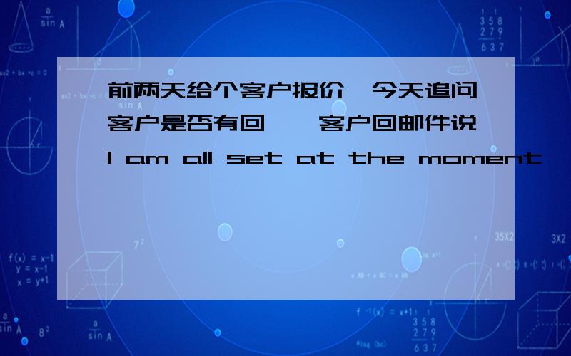 前两天给个客户报价,今天追问客户是否有回馈,客户回邮件说I am all set at the moment,