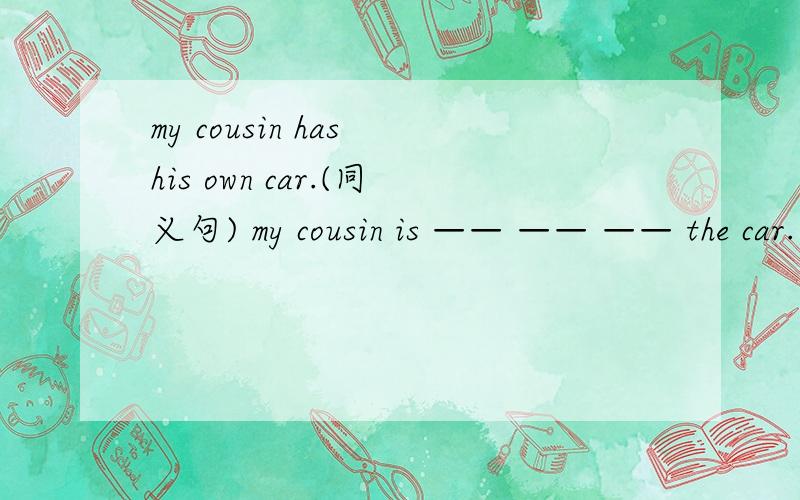 my cousin has his own car.(同义句) my cousin is —— —— —— the car.