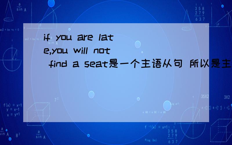 if you are late,you will not find a seat是一个主语从句 所以是主将从现?要是虚拟语气If I were you,I would have.这不是主语从句么?我想知道怎么判断主将从现句。有人说是主语从句才能引导主将从现！