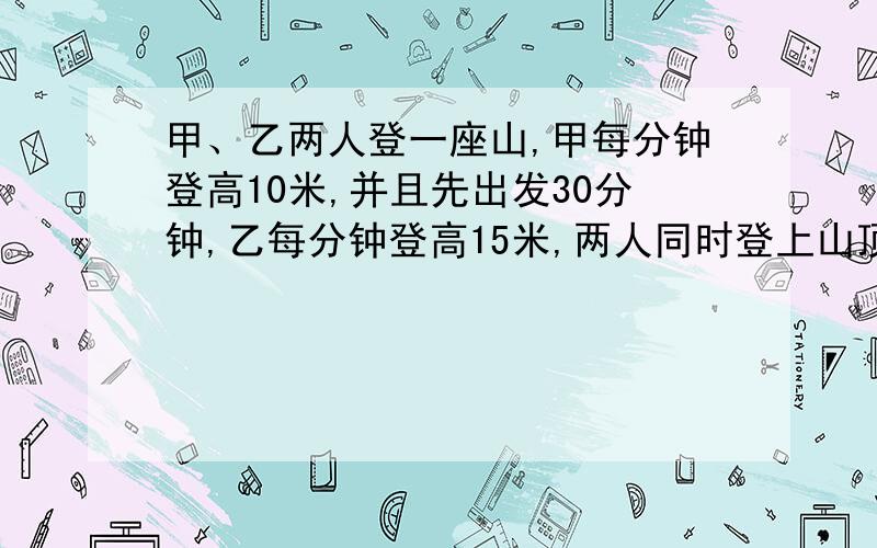 甲、乙两人登一座山,甲每分钟登高10米,并且先出发30分钟,乙每分钟登高15米,两人同时登上山顶.求（1）甲和乙各用登上时间登山?（2）这座山有多高?