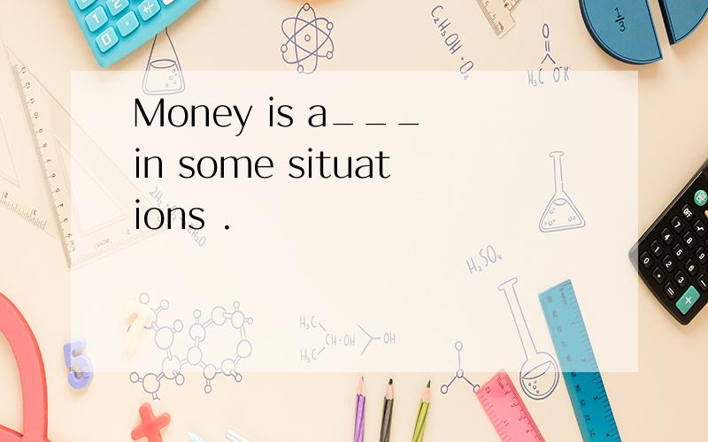 Money is a___ in some situations .