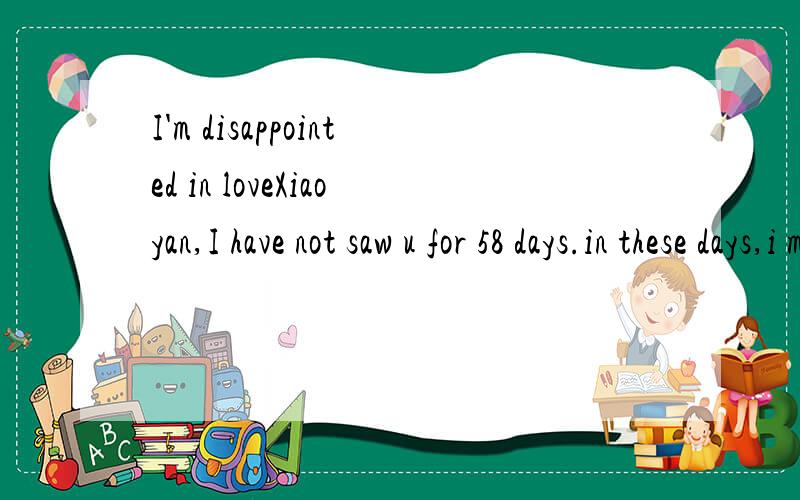 I'm disappointed in loveXiaoyan,I have not saw u for 58 days.in these days,i missed u every day.Do u know?i know u don't want to come back,but i expected u back day by day.Do u know i my heart is broken,but u don't care my feeling anymore.i know u ha