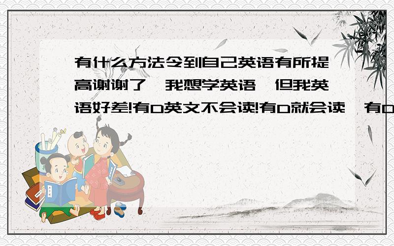 有什么方法令到自己英语有所提高谢谢了,我想学英语,但我英语好差!有D英文不会读!有D就会读,有D就连拼都不会!我真系后悔了!请各位教下我有什么方法学好英语!