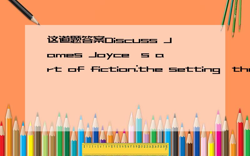 这道题答案Discuss James Joyce's art of fiction:the setting,the language,and the ch