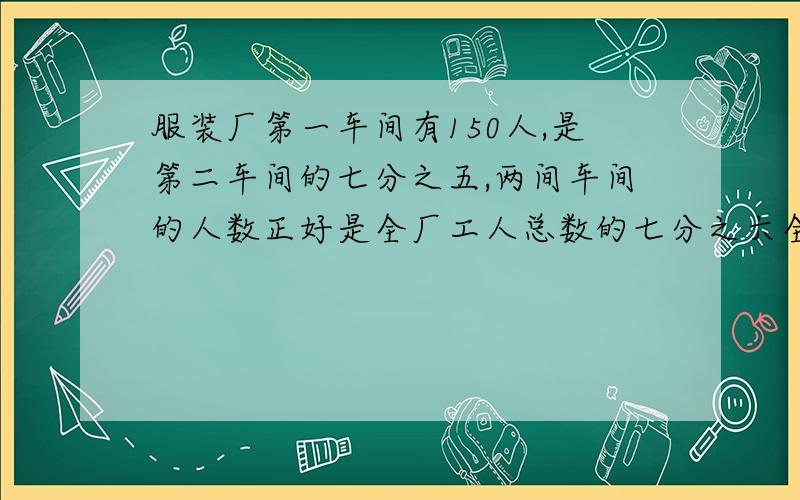 服装厂第一车间有150人,是第二车间的七分之五,两间车间的人数正好是全厂工人总数的七分之六全厂人数