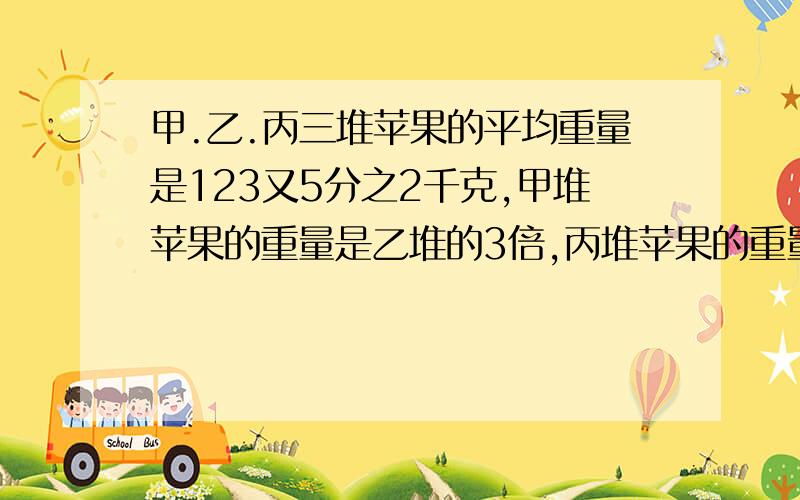 甲.乙.丙三堆苹果的平均重量是123又5分之2千克,甲堆苹果的重量是乙堆的3倍,丙堆苹果的重量比乙堆多2又5分之2千克.甲.乙.丙三堆苹果各重多少千克?