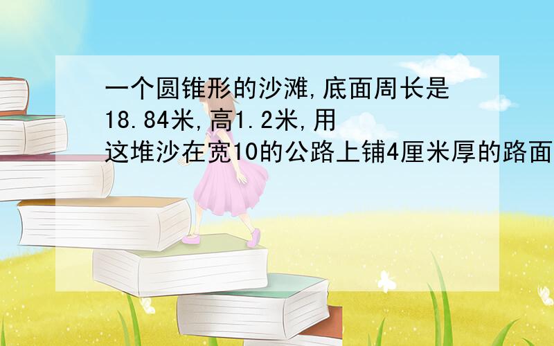 一个圆锥形的沙滩,底面周长是18.84米,高1.2米,用这堆沙在宽10的公路上铺4厘米厚的路面,能铺多长?