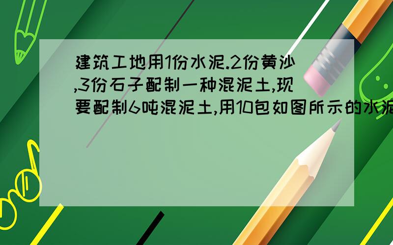 建筑工地用1份水泥.2份黄沙,3份石子配制一种混泥土,现要配制6吨混泥土,用10包如图所示的水泥够不够?