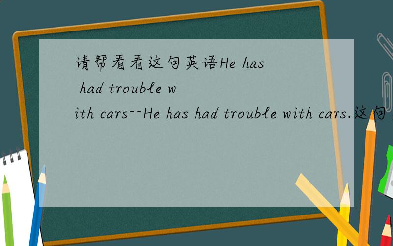 请帮看看这句英语He has had trouble with cars--He has had trouble with cars.这句英语为什么 has 的后面是 had ,英语句子中什么时候 has 的后面是跟 had