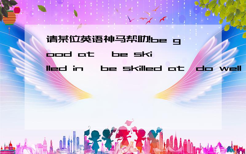 请某位英语神马帮助!be good at、 be skilled in ,be skilled at,do well in 的区别