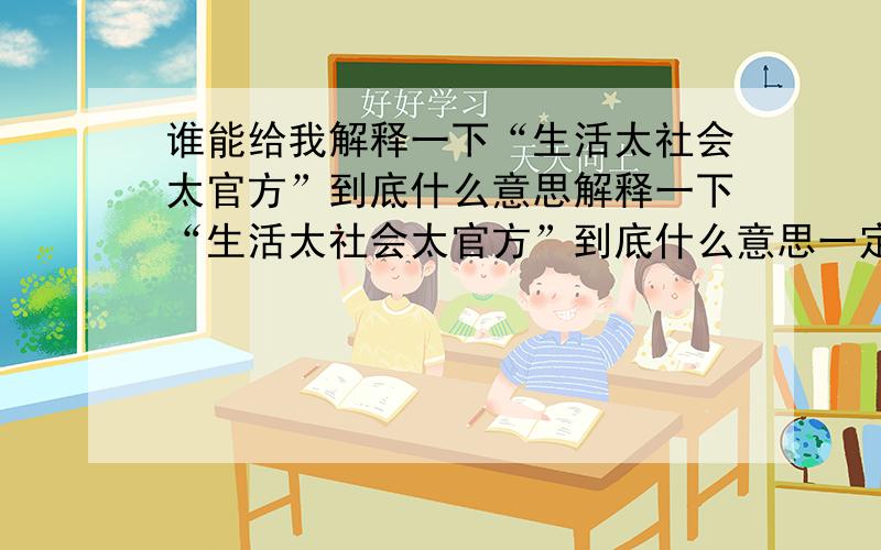 谁能给我解释一下“生活太社会太官方”到底什么意思解释一下“生活太社会太官方”到底什么意思一定要白话