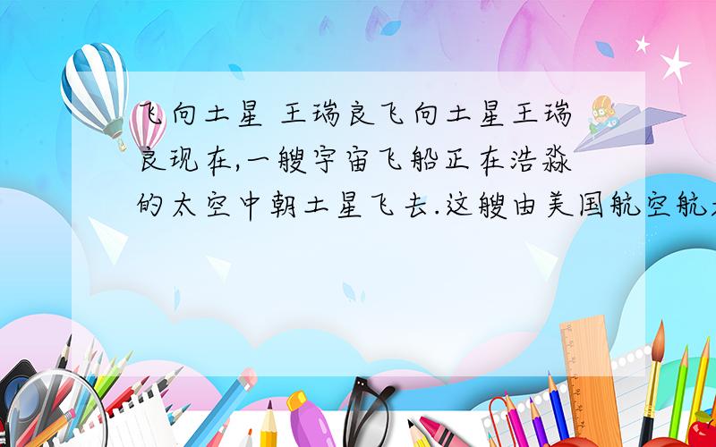 飞向土星 王瑞良飞向土星王瑞良现在,一艘宇宙飞船正在浩淼的太空中朝土星飞去.这艘由美国航空航天局与欧洲空间局联合研制的“卡西尼号”土星探测飞船,于1997年10月15日发射升空.“卡西