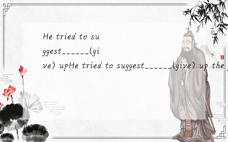 He tried to suggest______(give) upHe tried to suggest______(give) up the plan.