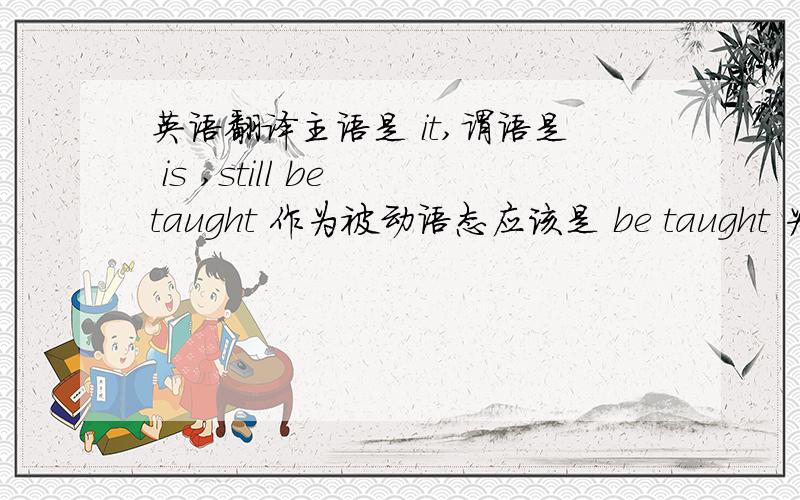 英语翻译主语是 it,谓语是 is ,still be taught 作为被动语态应该是 be taught 为什么是being