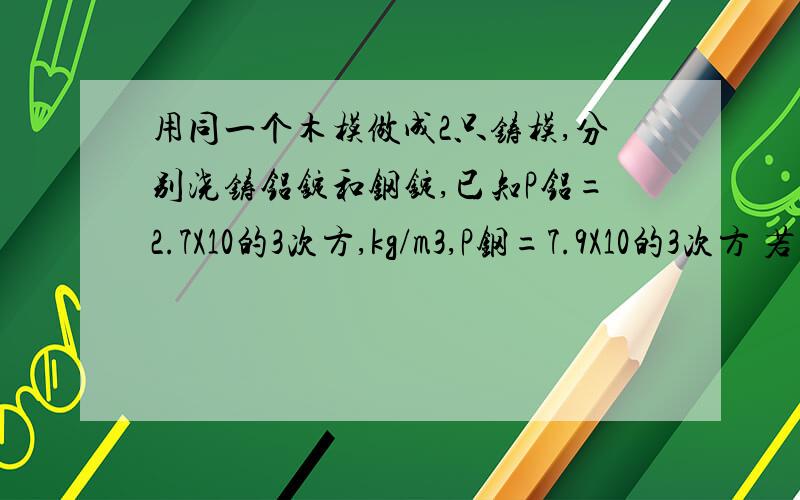 用同一个木模做成2只铸模,分别浇铸铝锭和钢锭,已知P铝=2.7X10的3次方,kg/m3,P钢=7.9X10的3次方 若铝锭质量为10.8KG,则钢锭质量?