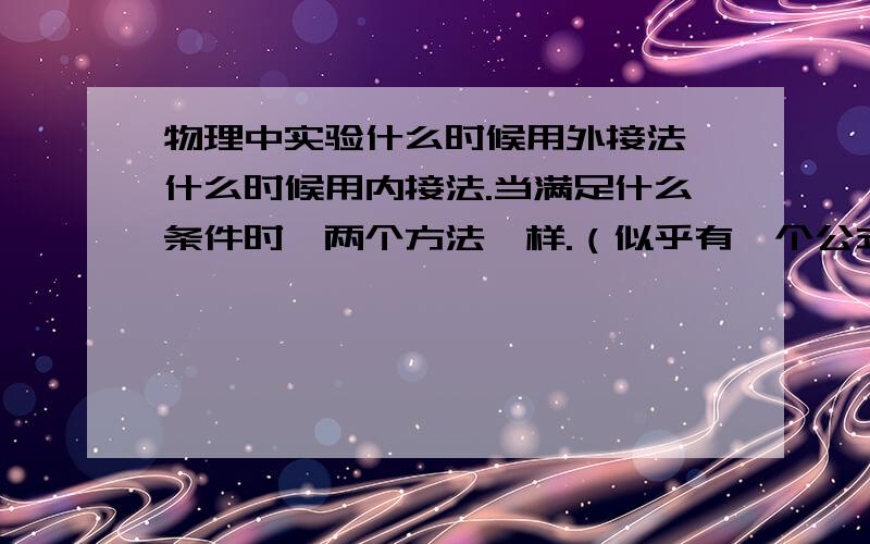 物理中实验什么时候用外接法,什么时候用内接法.当满足什么条件时,两个方法一样.（似乎有一个公式）有问题求教：物理中实验什么时候用外接发,什么时候用内接法.当满足什么条件时,两个