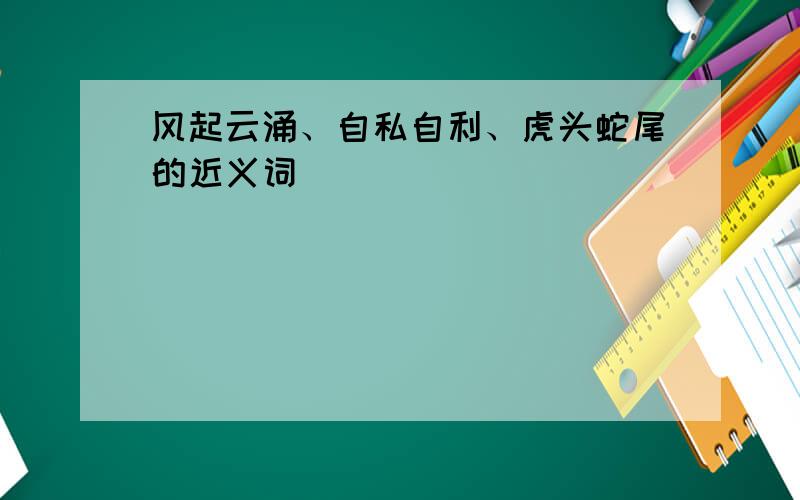 风起云涌、自私自利、虎头蛇尾的近义词