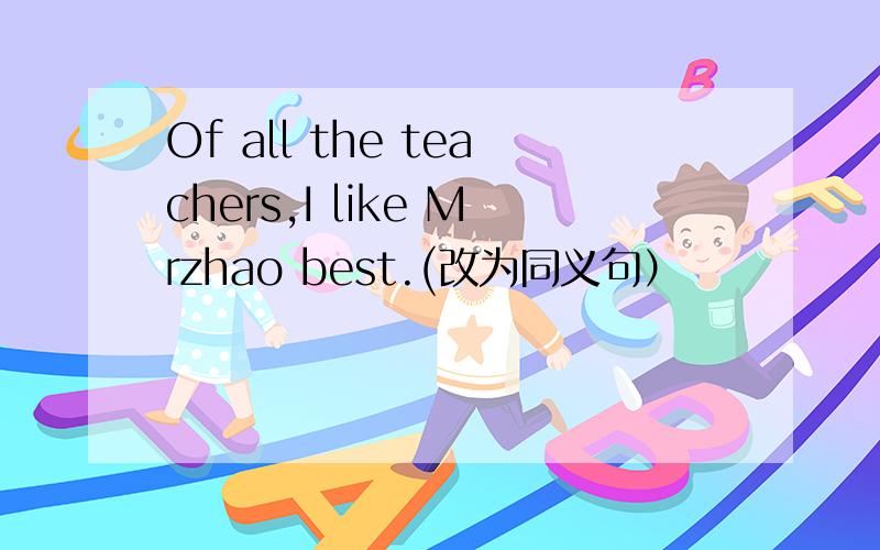 Of all the teachers,I like Mrzhao best.(改为同义句）