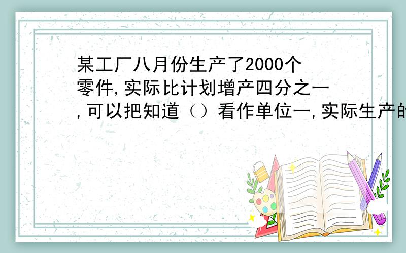 某工厂八月份生产了2000个零件,实际比计划增产四分之一,可以把知道（）看作单位一,实际生产的是计划的（）,等量关系为（）×（）＝（）