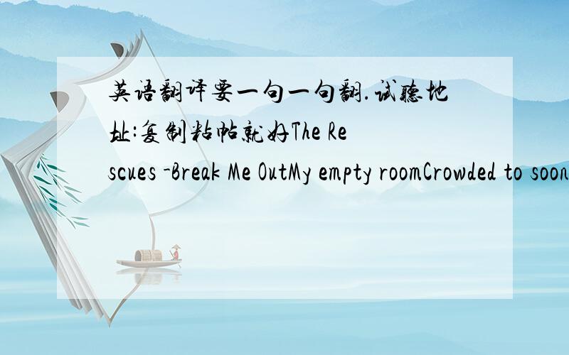 英语翻译要一句一句翻.试听地址:复制粘帖就好The Rescues -Break Me OutMy empty roomCrowded to soonI look for the fire escapeI picture myselfRunning like hellMaking my getawayThe walls are caving in with no warningThis ship is sinking