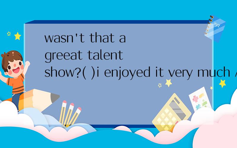 wasn't that a greeat talent show?( )i enjoyed it very much Ayes,itwasn't Byes,it was CNo,it wasn't