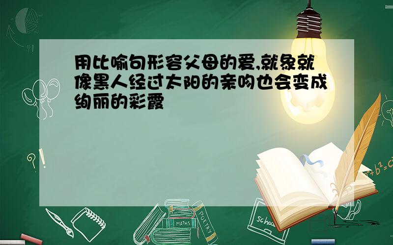 用比喻句形容父母的爱,就象就像黑人经过太阳的亲吻也会变成绚丽的彩霞