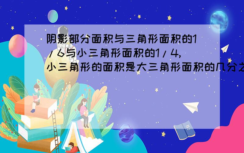 阴影部分面积与三角形面积的1/6与小三角形面积的1/4,小三角形的面积是大三角形面积的几分之几?