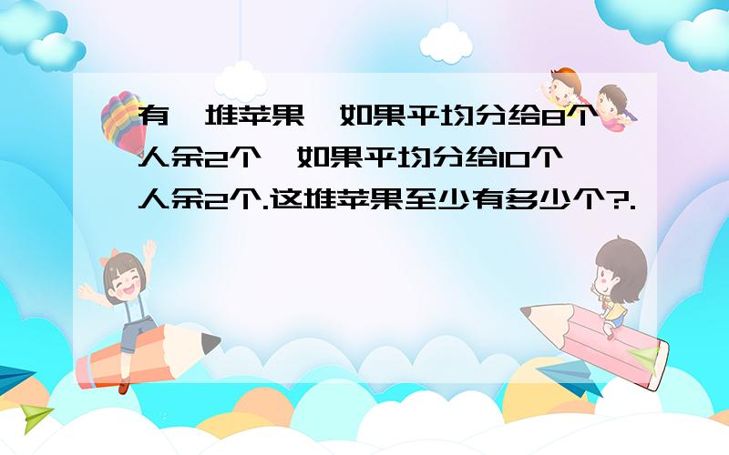 有一堆苹果,如果平均分给8个人余2个,如果平均分给10个人余2个.这堆苹果至少有多少个?.