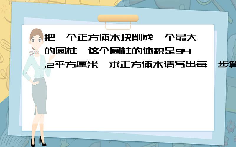 把一个正方体木块削成一个最大的圆柱,这个圆柱的体积是94.2平方厘米,求正方体木请写出每一步算式的意思!如果可以的话,遇到这类的题该怎样下手.