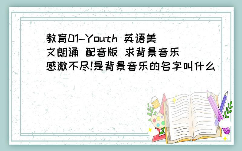 教育01-Youth 英语美文朗诵 配音版 求背景音乐 感激不尽!是背景音乐的名字叫什么